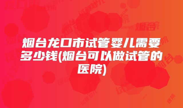 烟台龙口市试管婴儿需要多少钱(烟台可以做试管的医院)