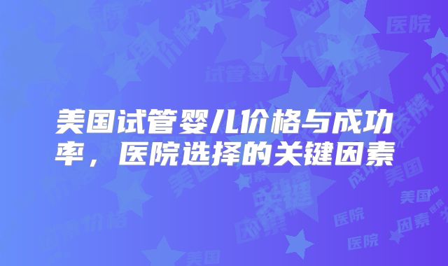 美国试管婴儿价格与成功率，医院选择的关键因素