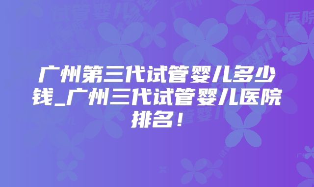 广州第三代试管婴儿多少钱_广州三代试管婴儿医院排名！
