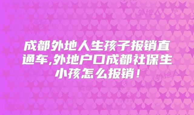 成都外地人生孩子报销直通车,外地户口成都社保生小孩怎么报销！