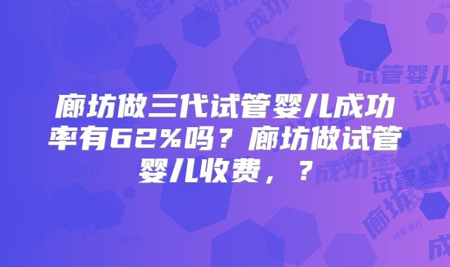 廊坊做三代试管婴儿成功率有62%吗?廊坊做试管婴儿收费,?