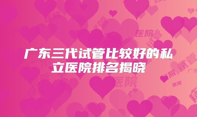 广东三代试管比较好的私立医院排名揭晓
