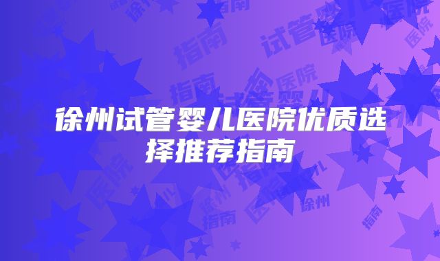 徐州试管婴儿医院优质选择推荐指南