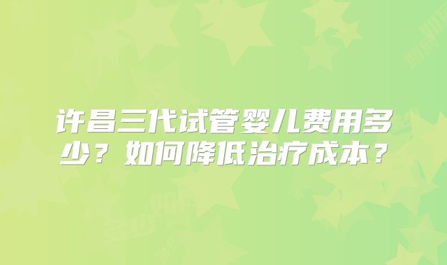 许昌三代试管婴儿费用多少？如何降低治疗成本？