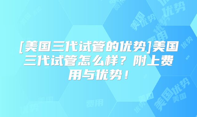 [美国三代试管的优势]美国三代试管怎么样？附上费用与优势！