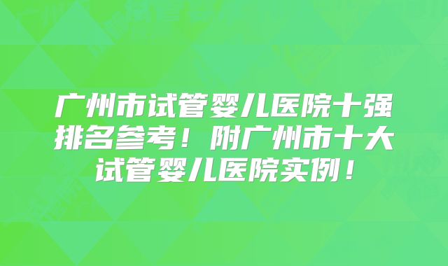 广州市试管婴儿医院十强排名参考!附广州市十大试管婴儿医院实例!