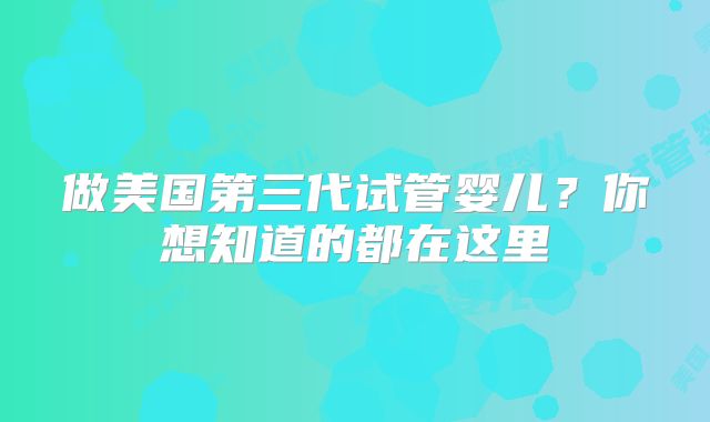 做美国第三代试管婴儿？你想知道的都在这里