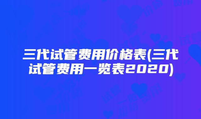 三代试管费用价格表(三代试管费用一览表2020)