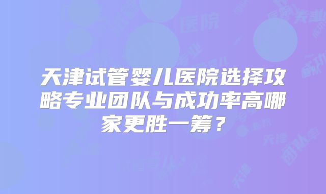 天津试管婴儿医院选择攻略专业团队与成功率高哪家更胜一筹？