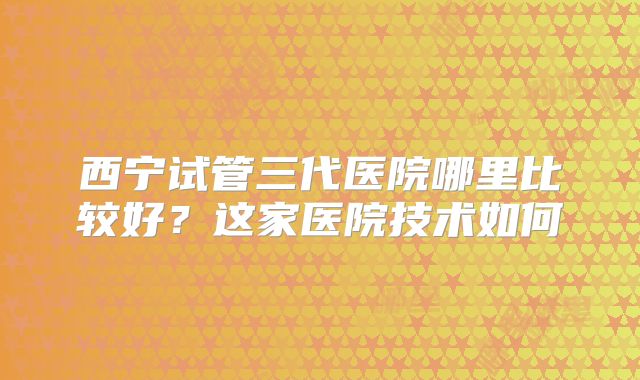 西宁试管三代医院哪里比较好？这家医院技术如何