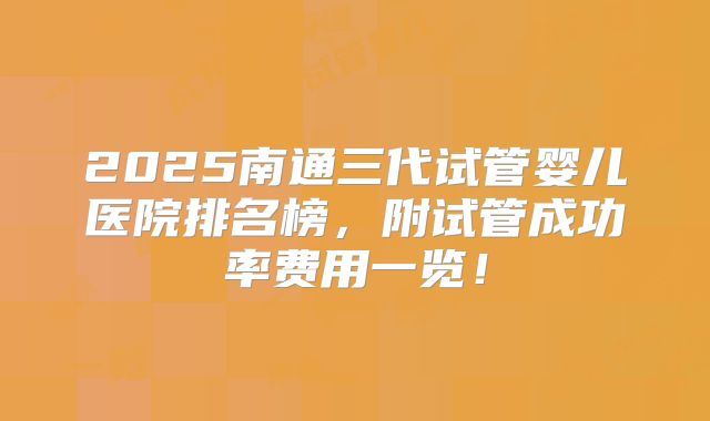2025南通三代试管婴儿医院排名榜，附试管成功率费用一览！