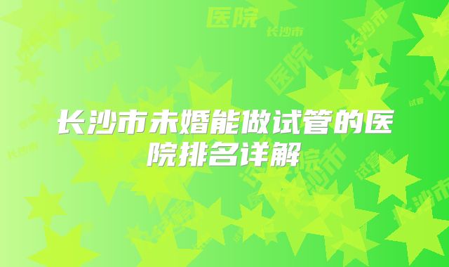 长沙市未婚能做试管的医院排名详解