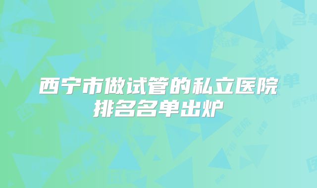 西宁市做试管的私立医院排名名单出炉