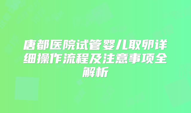 唐都医院试管婴儿取卵详细操作流程及注意事项全解析