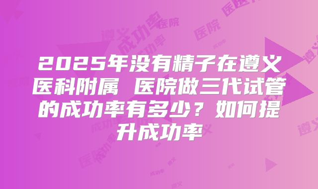 2025年没有精子在遵义医科附属 医院做三代试管的成功率有多少？如何提升成功率