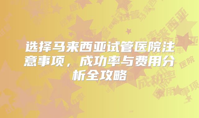 选择马来西亚试管医院注意事项，成功率与费用分析全攻略