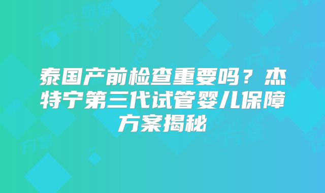 泰国产前检查重要吗？杰特宁第三代试管婴儿保障方案揭秘