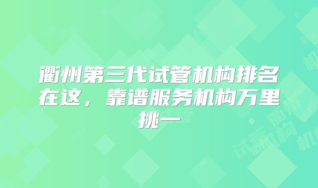 衢州第三代试管机构排名在这，靠谱服务机构万里挑一