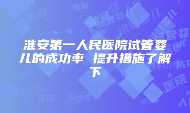 淮安第一人民医院试管婴儿的成功率 提升措施了解下