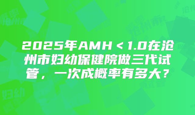 2025年AMH＜1.0在沧州市妇幼保健院做三代试管，一次成概率有多大？