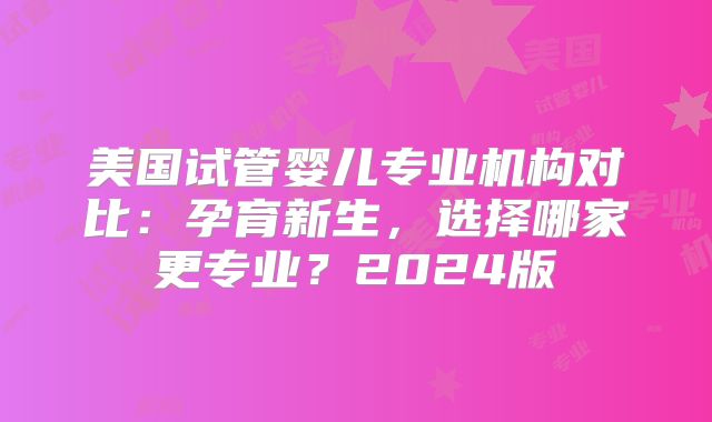 美国试管婴儿专业机构对比:孕育新生,选择哪家更专业?2024版