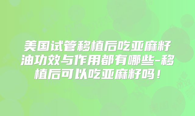 美国试管移植后吃亚麻籽油功效与作用都有哪些-移植后可以吃亚麻籽吗！