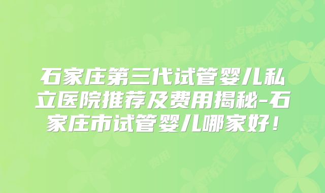 石家庄第三代试管婴儿私立医院推荐及费用揭秘-石家庄市试管婴儿哪家好！