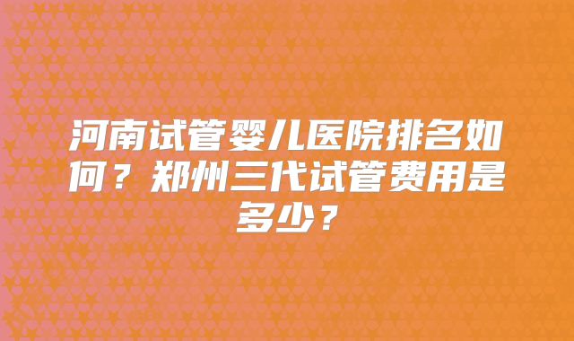 河南试管婴儿医院排名如何？郑州三代试管费用是多少？