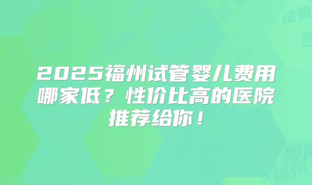 2025福州试管婴儿费用哪家低？性价比高的医院推荐给你！