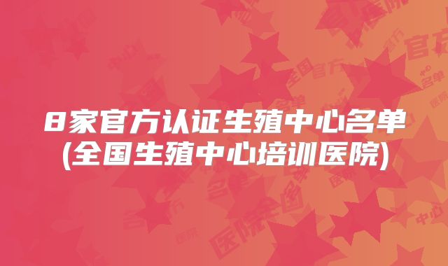 8家官方认证生殖中心名单(全国生殖中心培训医院)