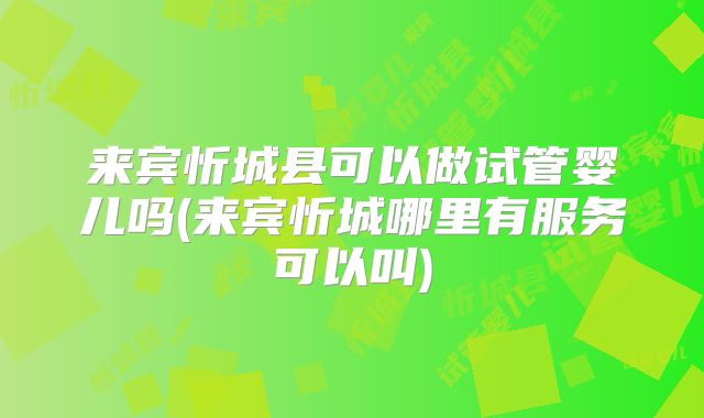 来宾忻城县可以做试管婴儿吗(来宾忻城哪里有服务可以叫)