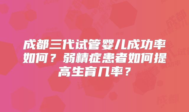 成都三代试管婴儿成功率如何？弱精症患者如何提高生育几率？