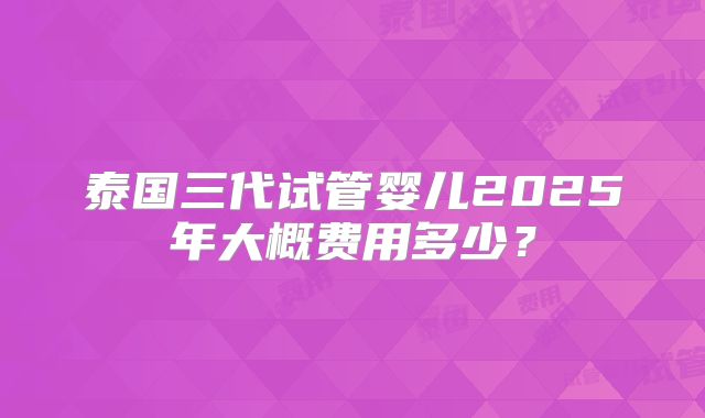 泰国三代试管婴儿2025年大概费用多少?