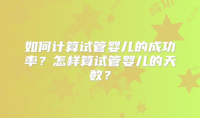 如何计算试管婴儿的成功率？怎样算试管婴儿的天数？