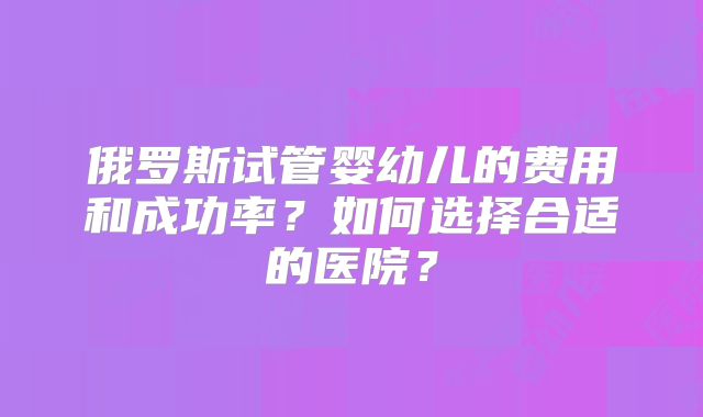 俄罗斯试管婴幼儿的费用和成功率？如何选择合适的医院？