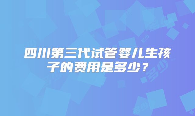 四川第三代试管婴儿生孩子的费用是多少？