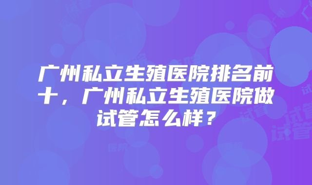 广州私立生殖医院排名前十，广州私立生殖医院做试管怎么样？