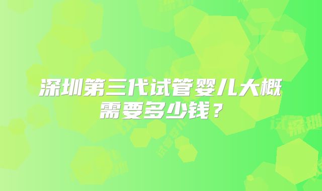 深圳第三代试管婴儿大概需要多少钱?