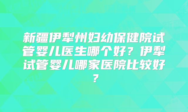 新疆伊犁州妇幼保健院试管婴儿医生哪个好？伊犁试管婴儿哪家医院比较好？