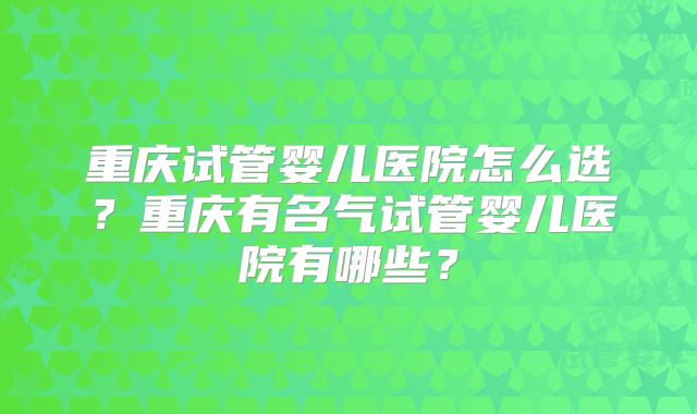 重庆试管婴儿医院怎么选？重庆有名气试管婴儿医院有哪些？