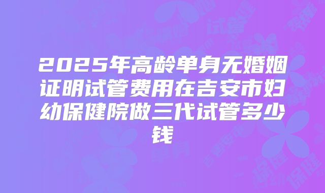 2025年高龄单身无婚姻证明试管费用在吉安市妇幼保健院做三代试管多少钱