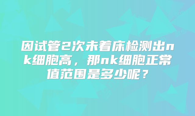 因试管2次未着床检测出nk细胞高，那nk细胞正常值范围是多少呢？