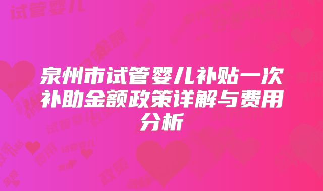 泉州市试管婴儿补贴一次补助金额政策详解与费用分析