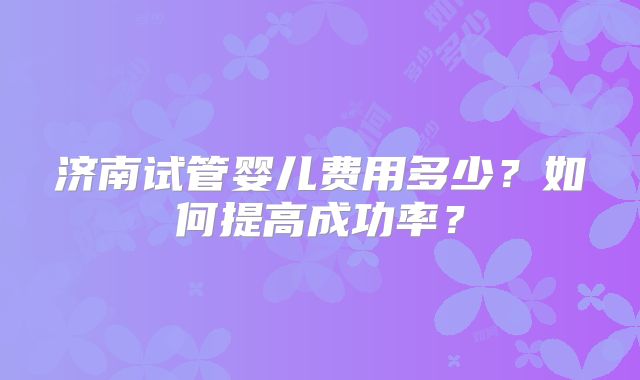济南试管婴儿费用多少？如何提高成功率？