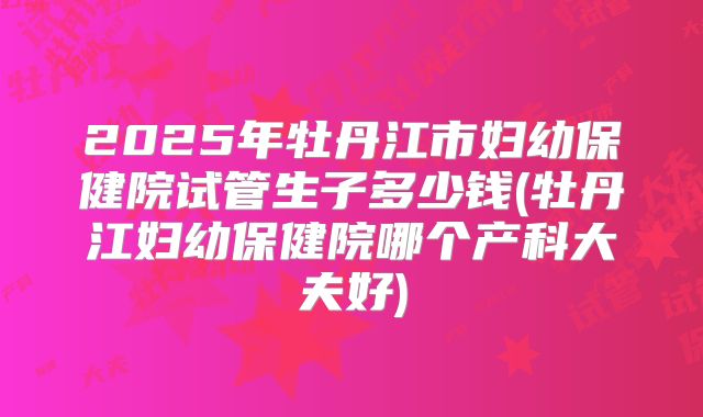 2025年牡丹江市妇幼保健院试管生子多少钱(牡丹江妇幼保健院哪个产科大夫好)