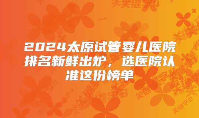 2024太原试管婴儿医院排名新鲜出炉,选医院认准这份榜单