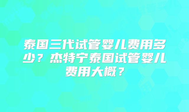 泰国三代试管婴儿费用多少？杰特宁泰国试管婴儿费用大概？
