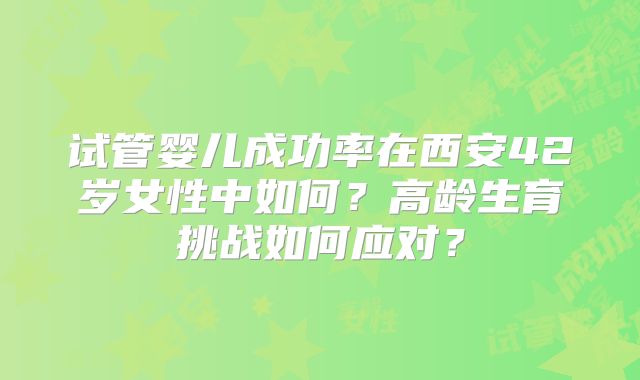 试管婴儿成功率在西安42岁女性中如何？高龄生育挑战如何应对？
