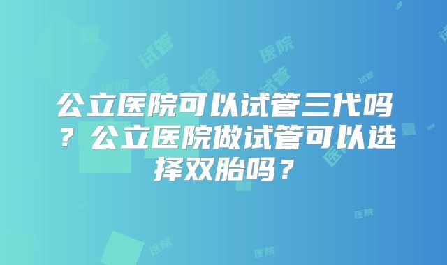 公立医院可以试管三代吗？公立医院做试管可以选择双胎吗？