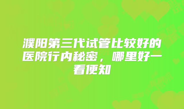 濮阳第三代试管比较好的医院行内秘密，哪里好一看便知